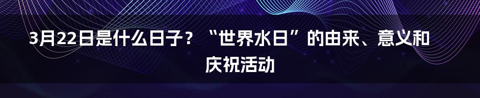 3月22日是什么日子？“世界水日”的由来、意义和庆祝活动