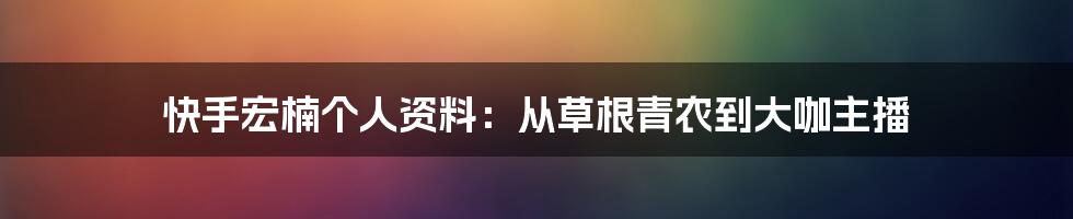 快手宏楠个人资料：从草根青农到大咖主播