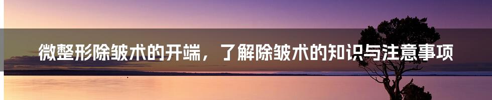 微整形除皱术的开端，了解除皱术的知识与注意事项