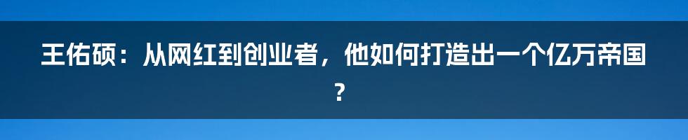 王佑硕：从网红到创业者，他如何打造出一个亿万帝国？