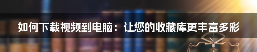 如何下载视频到电脑：让您的收藏库更丰富多彩