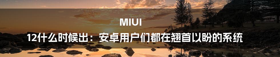 MIUI 12什么时候出：安卓用户们都在翘首以盼的系统