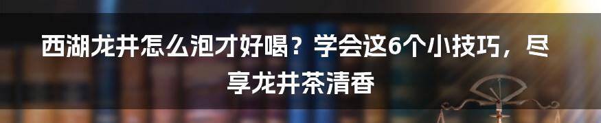 西湖龙井怎么泡才好喝？学会这6个小技巧，尽享龙井茶清香