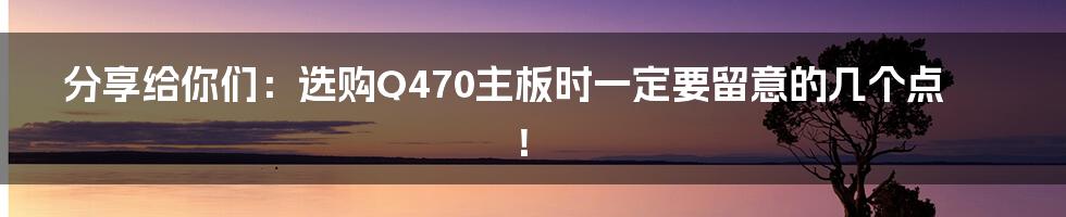 分享给你们：选购Q470主板时一定要留意的几个点！