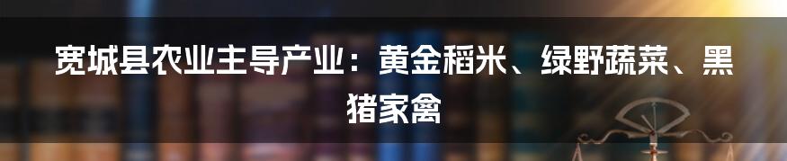 宽城县农业主导产业：黄金稻米、绿野蔬菜、黑猪家禽