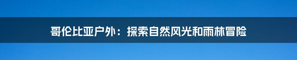 哥伦比亚户外：探索自然风光和雨林冒险