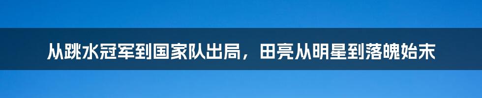 从跳水冠军到国家队出局，田亮从明星到落魄始末