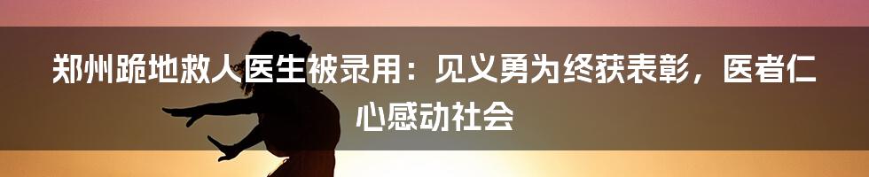 郑州跪地救人医生被录用：见义勇为终获表彰，医者仁心感动社会