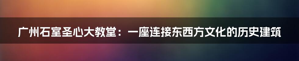 广州石室圣心大教堂：一座连接东西方文化的历史建筑