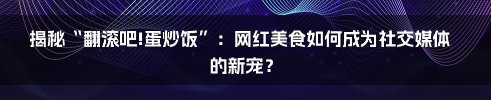 揭秘“翻滚吧!蛋炒饭”：网红美食如何成为社交媒体的新宠？