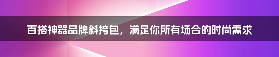 百搭神器品牌斜挎包，满足你所有场合的时尚需求