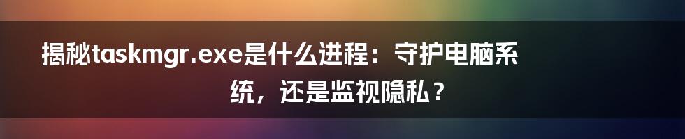 揭秘taskmgr.exe是什么进程：守护电脑系统，还是监视隐私？