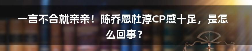 一言不合就亲亲！陈乔恩杜淳CP感十足，是怎么回事？