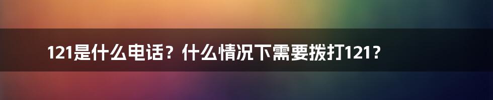 121是什么电话？什么情况下需要拨打121？