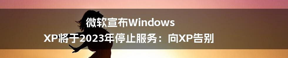 微软宣布Windows XP将于2023年停止服务：向XP告别