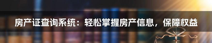 房产证查询系统：轻松掌握房产信息，保障权益