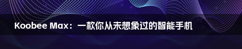 Koobee Max：一款你从未想象过的智能手机