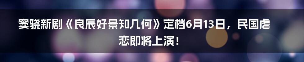 窦骁新剧《良辰好景知几何》定档6月13日，民国虐恋即将上演！