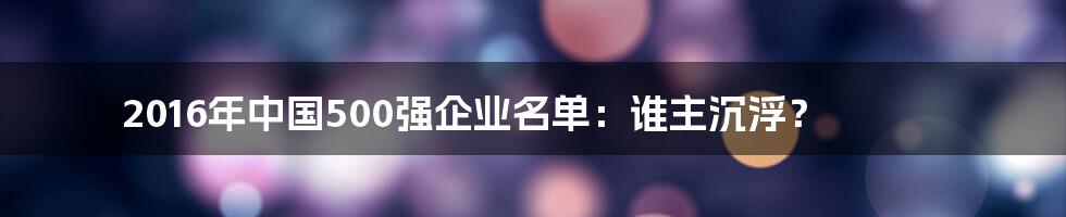 2016年中国500强企业名单：谁主沉浮？