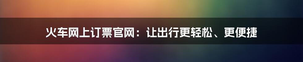 火车网上订票官网：让出行更轻松、更便捷