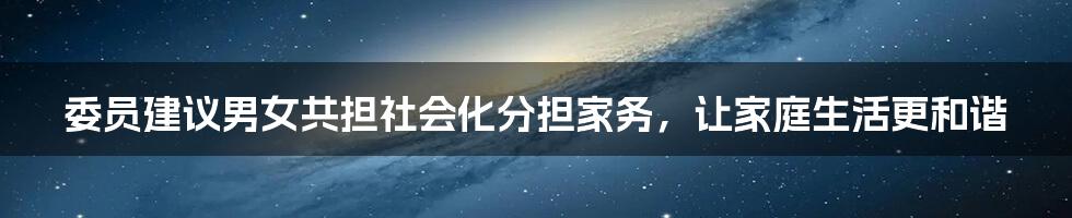 委员建议男女共担社会化分担家务，让家庭生活更和谐