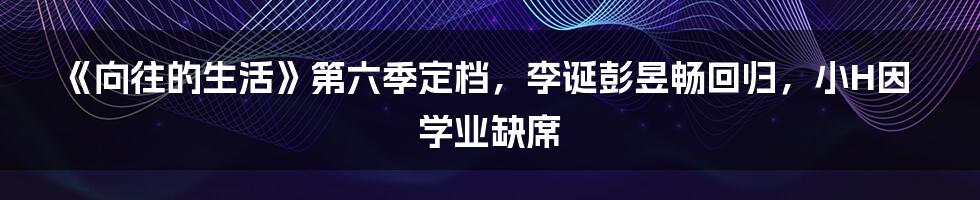 《向往的生活》第六季定档，李诞彭昱畅回归，小H因学业缺席