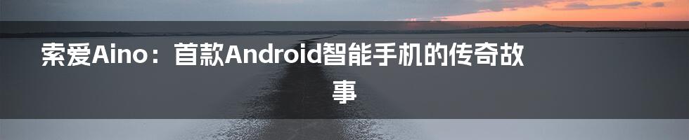 索爱Aino：首款Android智能手机的传奇故事