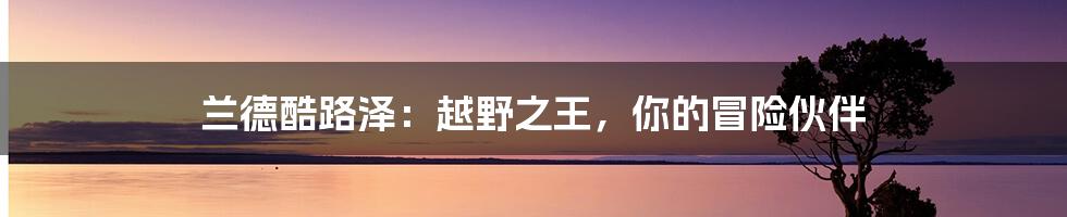 兰德酷路泽：越野之王，你的冒险伙伴