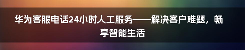 华为客服电话24小时人工服务——解决客户难题，畅享智能生活