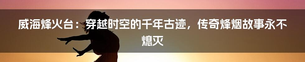 威海烽火台：穿越时空的千年古迹，传奇烽烟故事永不熄灭