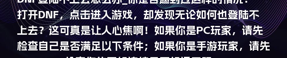 DNF登陆不上去怎么办_你是否遇到过这样的情况：打开DNF，点击进入游戏，却发现无论如何也登陆不上去？这可真是让人心焦啊！如果你是PC玩家，请先检查自己是否满足以下条件；如果你是手游玩家，请先检查你的网络连接是否畅通无阻。