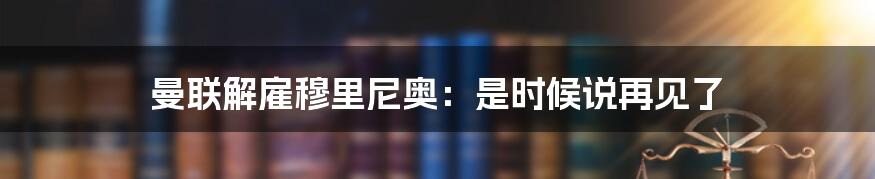 曼联解雇穆里尼奥：是时候说再见了