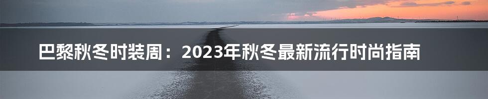 巴黎秋冬时装周：2023年秋冬最新流行时尚指南