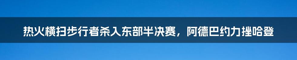 热火横扫步行者杀入东部半决赛，阿德巴约力挫哈登