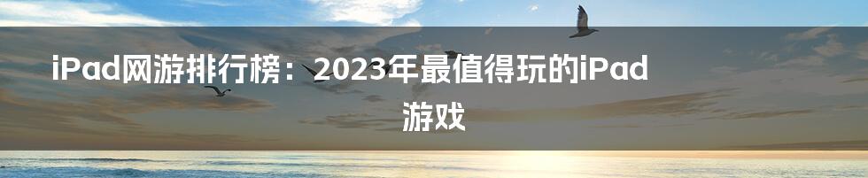 iPad网游排行榜：2023年最值得玩的iPad游戏