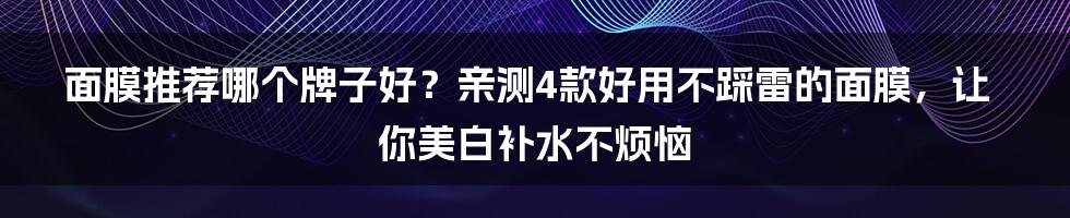 面膜推荐哪个牌子好？亲测4款好用不踩雷的面膜，让你美白补水不烦恼