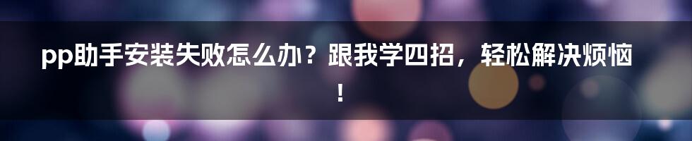 pp助手安装失败怎么办？跟我学四招，轻松解决烦恼！