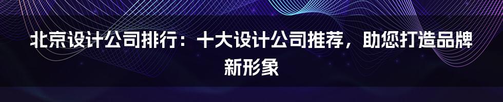 北京设计公司排行：十大设计公司推荐，助您打造品牌新形象