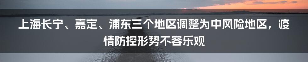 上海长宁、嘉定、浦东三个地区调整为中风险地区，疫情防控形势不容乐观