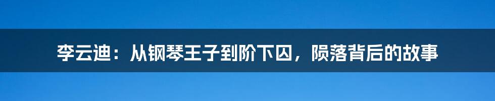 李云迪：从钢琴王子到阶下囚，陨落背后的故事