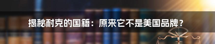 揭秘耐克的国籍：原来它不是美国品牌？