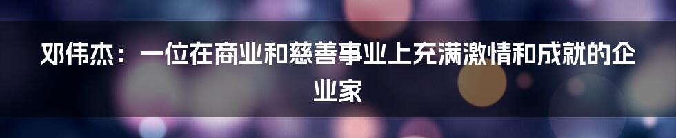 邓伟杰：一位在商业和慈善事业上充满激情和成就的企业家