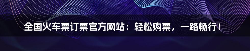 全国火车票订票官方网站：轻松购票，一路畅行！