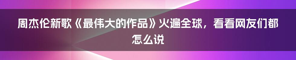 周杰伦新歌《最伟大的作品》火遍全球，看看网友们都怎么说