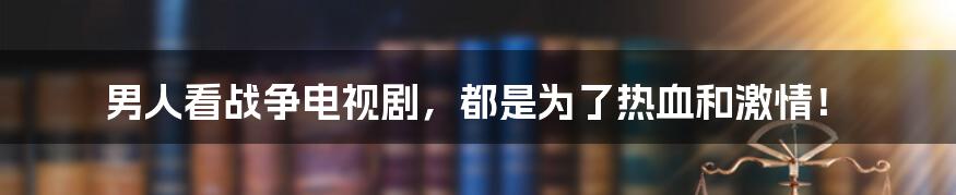 男人看战争电视剧，都是为了热血和激情！