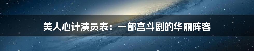 美人心计演员表：一部宫斗剧的华丽阵容