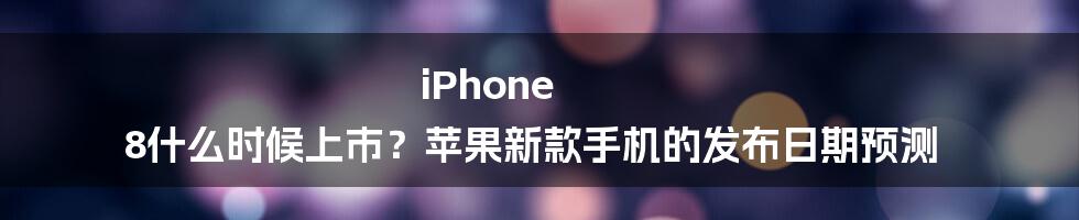 iPhone 8什么时候上市？苹果新款手机的发布日期预测