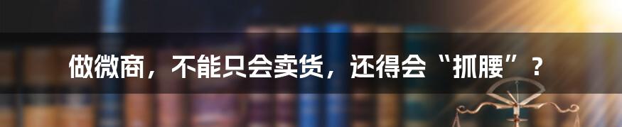 做微商，不能只会卖货，还得会“抓腰”？