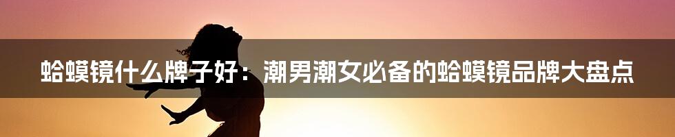 蛤蟆镜什么牌子好：潮男潮女必备的蛤蟆镜品牌大盘点