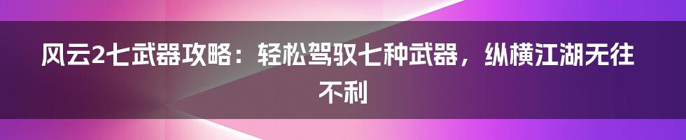 风云2七武器攻略：轻松驾驭七种武器，纵横江湖无往不利